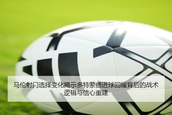 马伦射门选择变化揭示多特蒙德进球回暖背后的战术逻辑与信心重建