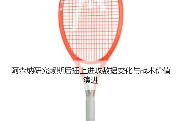 阿森纳研究赖斯后插上进攻数据变化与战术价值演进